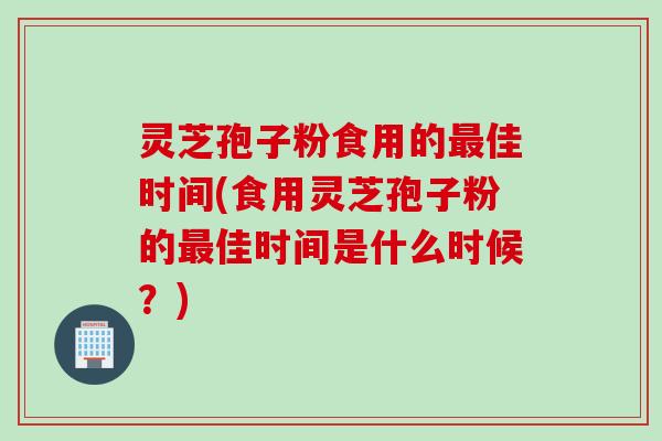 灵芝孢子粉食用的最佳时间(食用灵芝孢子粉的最佳时间是什么时候？)