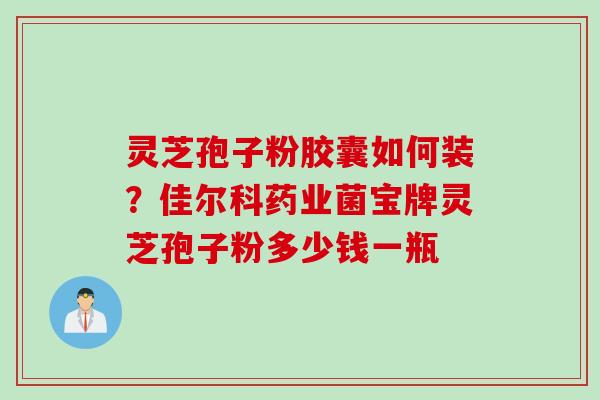 灵芝孢子粉胶囊如何装？佳尔科药业菌宝牌灵芝孢子粉多少钱一瓶