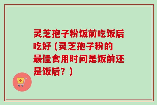 灵芝孢子粉饭前吃饭后吃好 (灵芝孢子粉的最佳食用时间是饭前还是饭后？)