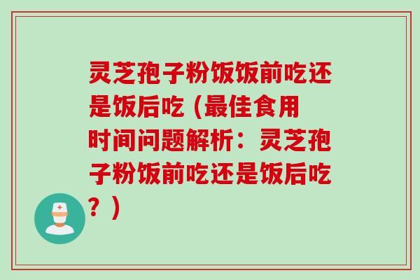 灵芝孢子粉饭饭前吃还是饭后吃 (最佳食用时间问题解析：灵芝孢子粉饭前吃还是饭后吃？)