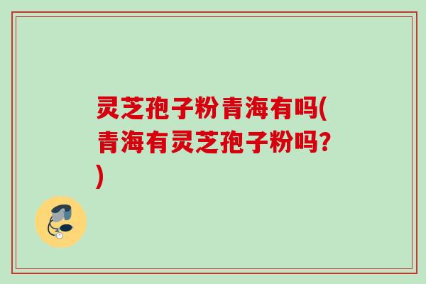 灵芝孢子粉青海有吗(青海有灵芝孢子粉吗?) 灵芝孢子粉青海有吗(青海有灵芝孢子粉吗?)