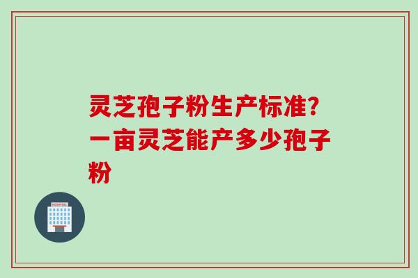 灵芝孢子粉生产标准?一亩灵芝能产多少孢子粉 灵芝孢子粉生产标准?一亩灵芝能产多少孢子粉