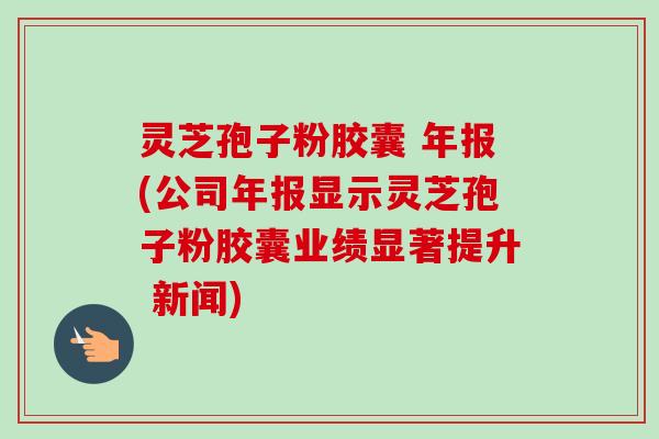 灵芝孢子粉胶囊 年报(公司年报显示灵芝孢子粉胶囊业绩显著提升 新闻) 灵芝孢子粉胶囊 年报(公司年报显示灵芝孢子粉胶囊业绩显著提升 新闻)