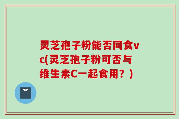 灵芝孢子粉能否同食vc(灵芝孢子粉可否与维生素C一起食用？)
