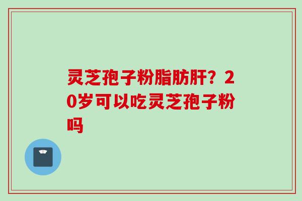 灵芝孢子粉脂肪肝？20岁可以吃灵芝孢子粉吗