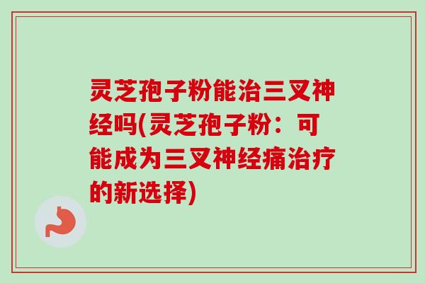 灵芝孢子粉能治三叉神经吗(灵芝孢子粉：可能成为三叉神经痛治疗的新选择)