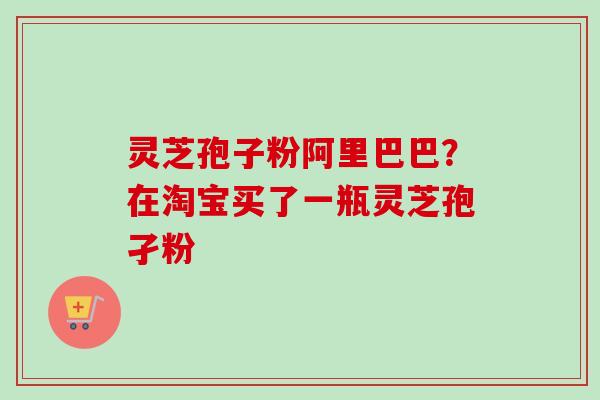 灵芝孢子粉阿里巴巴？在淘宝买了一瓶灵芝孢孑粉