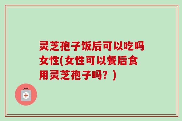 灵芝孢子饭后可以吃吗女性(女性可以餐后食用灵芝孢子吗？)