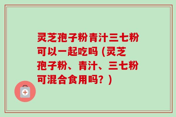 灵芝孢子粉青汁三七粉可以一起吃吗 (灵芝孢子粉、青汁、三七粉可混合食用吗？)