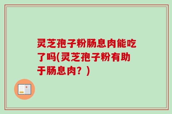 灵芝孢子粉肠息肉能吃了吗(灵芝孢子粉有助于肠息肉?) 灵芝孢子粉肠息肉能吃了吗(灵芝孢子粉有助于肠息肉?)