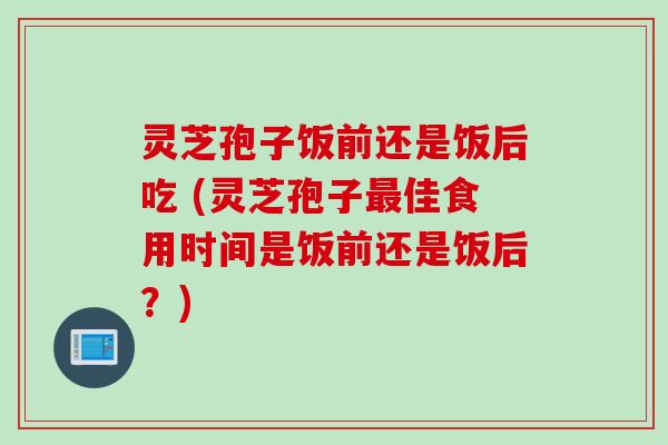 灵芝孢子饭前还是饭后吃 (灵芝孢子最佳食用时间是饭前还是饭后？)