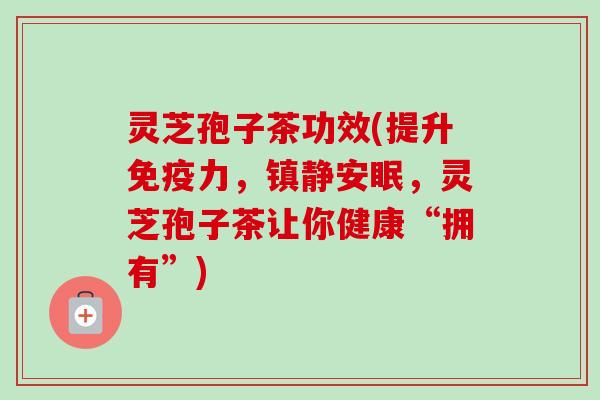 灵芝孢子茶功效(提升免疫力，镇静安眠，灵芝孢子茶让你健康“拥有”)