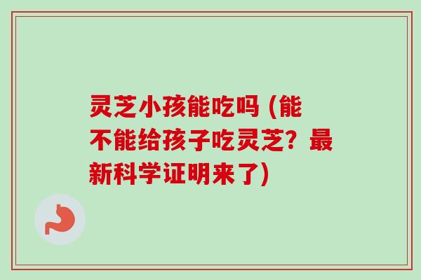 灵芝小孩能吃吗 (能不能给孩子吃灵芝？最新科学证明来了)