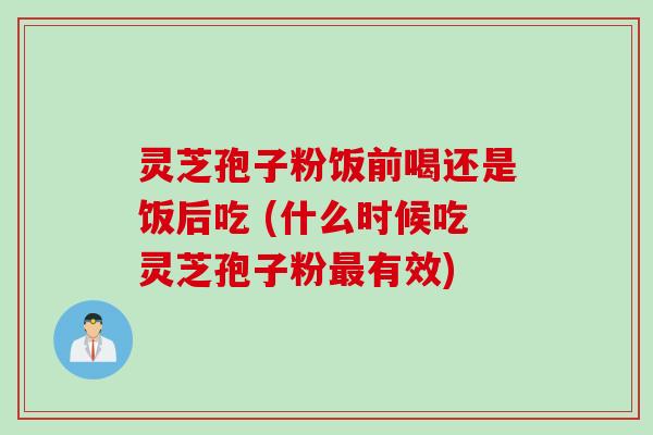 灵芝孢子粉饭前喝还是饭后吃 (什么时候吃灵芝孢子粉最有效)