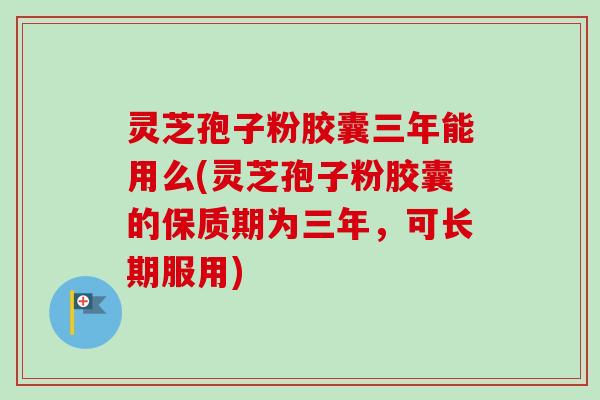 灵芝孢子粉胶囊三年能用么(灵芝孢子粉胶囊的保质期为三年，可长期服用)