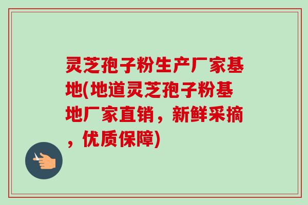 灵芝孢子粉生产厂家基地(地道灵芝孢子粉基地厂家直销，新鲜采摘，优质保障)