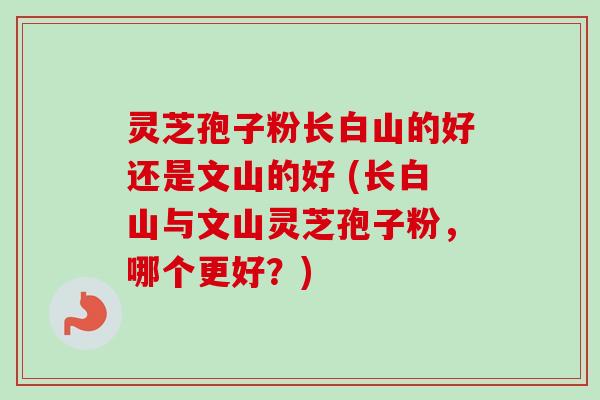灵芝孢子粉长白山的好还是文山的好 (长白山与文山灵芝孢子粉，哪个更好？)