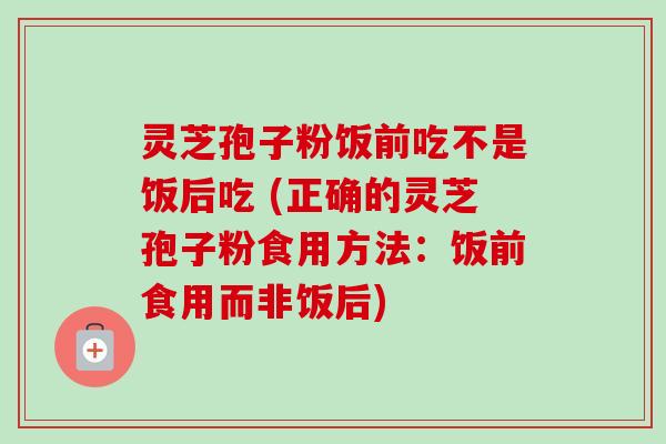 灵芝孢子粉饭前吃不是饭后吃 (正确的灵芝孢子粉食用方法：饭前食用而非饭后)