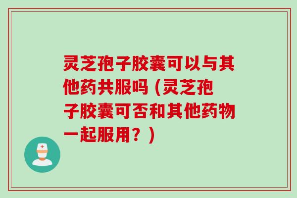 灵芝孢子胶囊可以与其他药共服吗 (灵芝孢子胶囊可否和其他药物一起服用？)