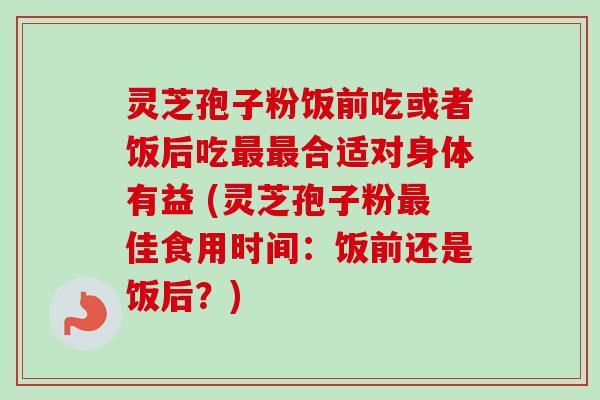 灵芝孢子粉饭前吃或者饭后吃最最合适对身体有益 (灵芝孢子粉最佳食用时间：饭前还是饭后？)