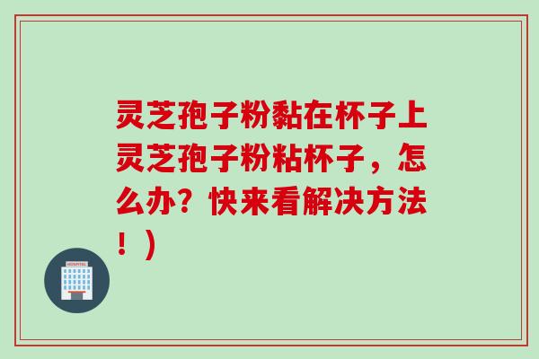 灵芝孢子粉黏在杯子上灵芝孢子粉粘杯子,怎么办?快来看解决方法!) 灵芝孢子粉黏在杯子上灵芝孢子粉粘杯子,怎么办?快来看解决方法!)