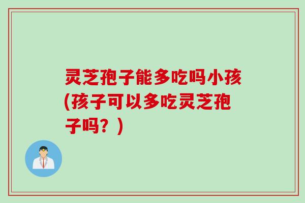 灵芝孢子能多吃吗小孩(孩子可以多吃灵芝孢子吗？)