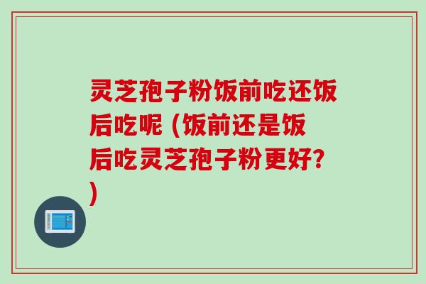灵芝孢子粉饭前吃还饭后吃呢 (饭前还是饭后吃灵芝孢子粉更好？)