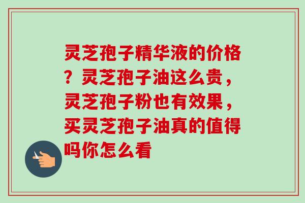 灵芝孢子精华液的价格？灵芝孢子油这么贵，灵芝孢子粉也有效果，买灵芝孢子油真的值得吗你怎么看
