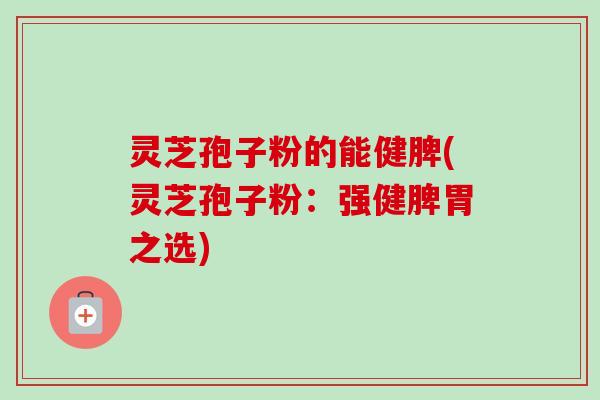 灵芝孢子粉的能健脾(灵芝孢子粉：强健脾胃之选)