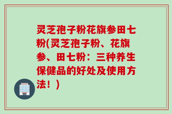 灵芝孢子粉花旗参田七粉(灵芝孢子粉、花旗参、田七粉：三种养生保健品的好处及使用方法！)