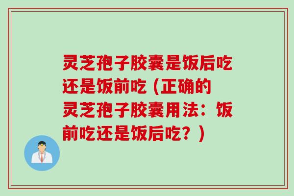 灵芝孢子胶囊是饭后吃还是饭前吃 (正确的灵芝孢子胶囊用法：饭前吃还是饭后吃？)