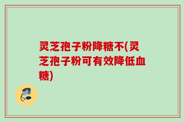 灵芝孢子粉降糖不(灵芝孢子粉可有效降低血糖)