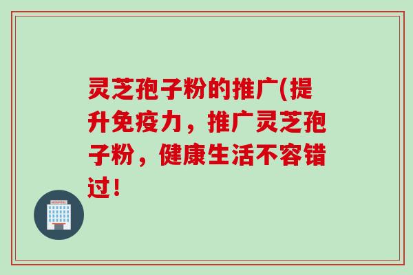 灵芝孢子粉的推广(提升免疫力，推广灵芝孢子粉，健康生活不容错过！