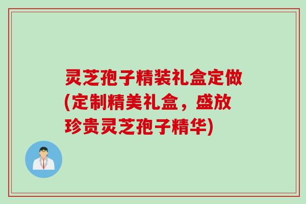 灵芝孢子精装礼盒定做(定制精美礼盒，盛放珍贵灵芝孢子精华)