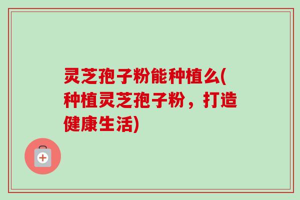 灵芝孢子粉能种植么(种植灵芝孢子粉，打造健康生活)