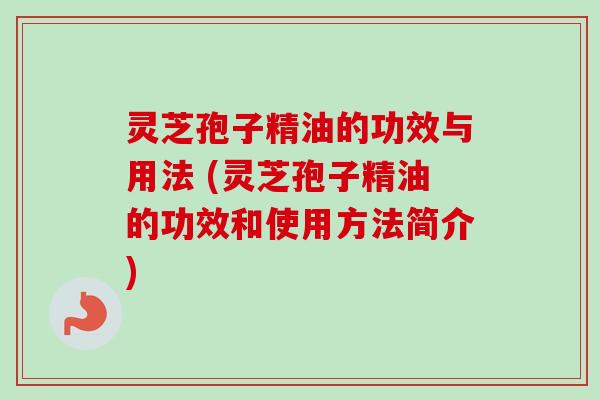 灵芝孢子精油的功效与用法 (灵芝孢子精油的功效和使用方法简介)