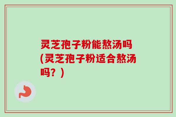 灵芝孢子粉能熬汤吗 (灵芝孢子粉适合熬汤吗？)