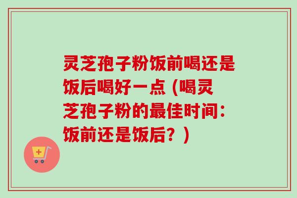 灵芝孢子粉饭前喝还是饭后喝好一点 (喝灵芝孢子粉的最佳时间：饭前还是饭后？)