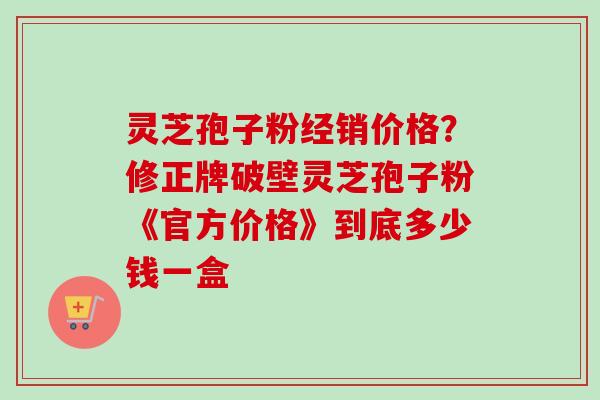 灵芝孢子粉经销价格？修正牌破壁灵芝孢子粉《官方价格》到底多少钱一盒