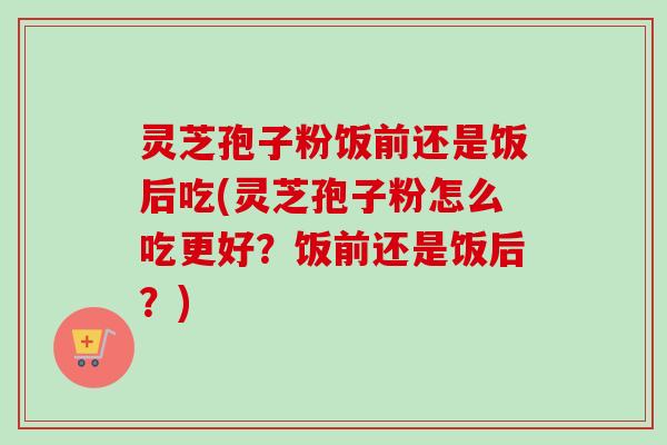 灵芝孢子粉饭前还是饭后吃(灵芝孢子粉怎么吃更好?饭前还是饭后?) 灵芝孢子粉饭前还是饭后吃(灵芝孢子粉怎么吃更好?饭前还是饭后?)
