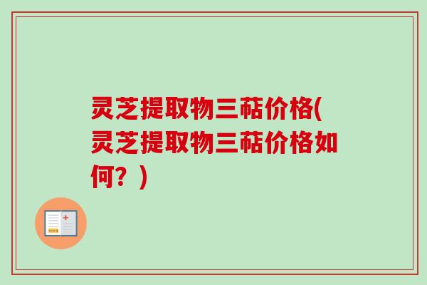 灵芝提取物三萜价格(灵芝提取物三萜价格如何？)