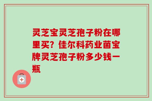 灵芝宝灵芝孢子粉在哪里买？佳尔科药业菌宝牌灵芝孢子粉多少钱一瓶