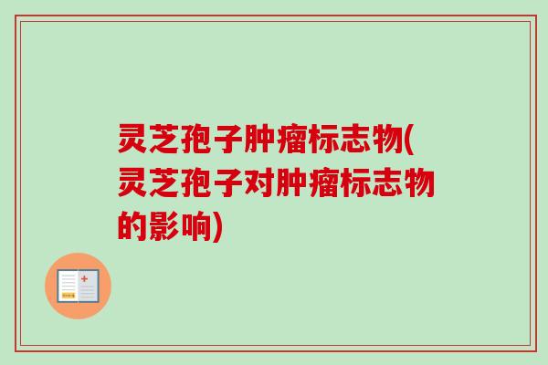 灵芝孢子肿瘤标志物(灵芝孢子对肿瘤标志物的影响)