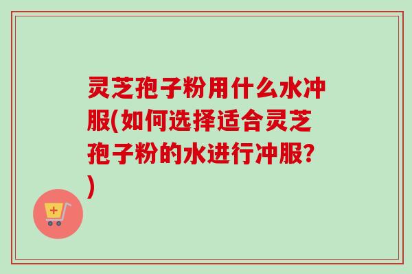灵芝孢子粉用什么水冲服(如何选择适合灵芝孢子粉的水进行冲服？)