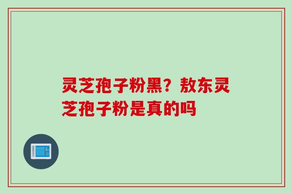 灵芝孢子粉黑?敖东灵芝孢子粉是真的吗 灵芝孢子粉黑?敖东灵芝孢子粉是真的吗