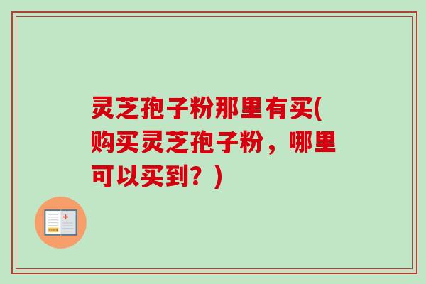 灵芝孢子粉那里有买(购买灵芝孢子粉，哪里可以买到？)