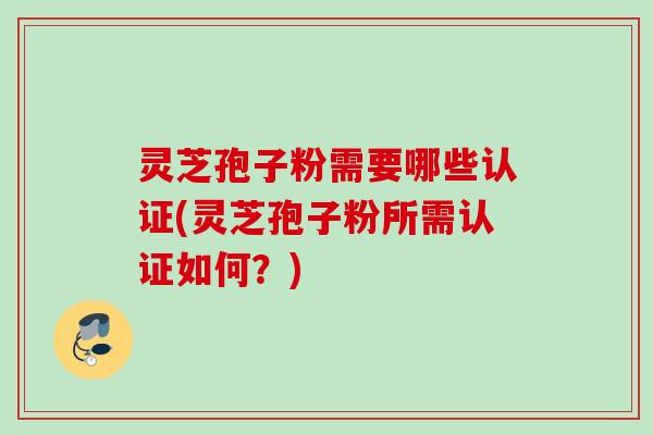 灵芝孢子粉需要哪些认证(灵芝孢子粉所需认证如何？)