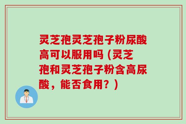 灵芝孢灵芝孢子粉尿酸高可以服用吗 (灵芝孢和灵芝孢子粉含高尿酸，能否食用？)