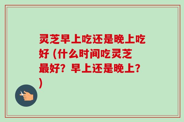 灵芝早上吃还是晚上吃好 (什么时间吃灵芝最好？早上还是晚上？)