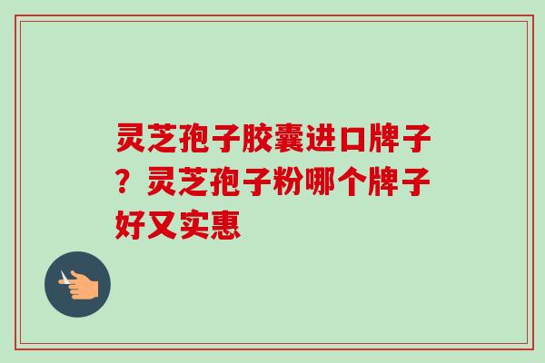 灵芝孢子胶囊进口牌子？灵芝孢子粉哪个牌子好又实惠